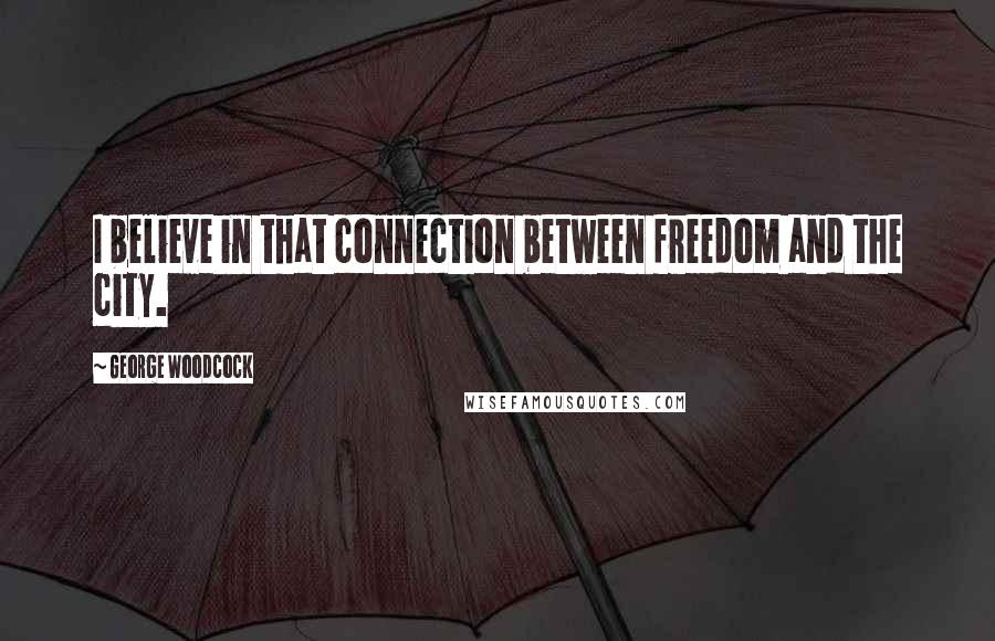 George Woodcock Quotes: I believe in that connection between freedom and the city.