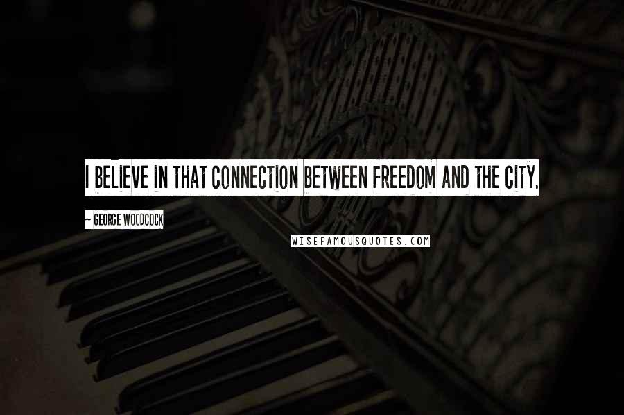 George Woodcock Quotes: I believe in that connection between freedom and the city.