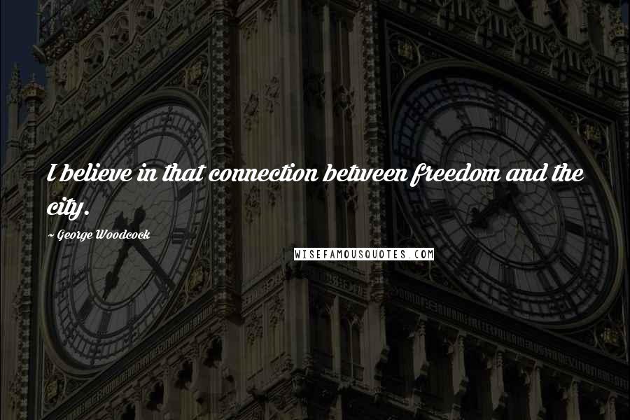 George Woodcock Quotes: I believe in that connection between freedom and the city.