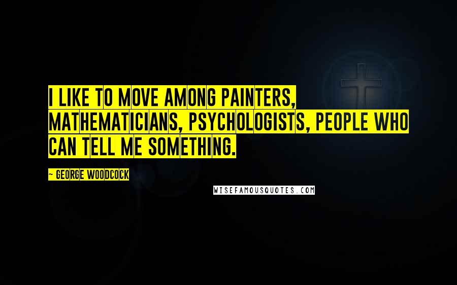 George Woodcock Quotes: I like to move among painters, mathematicians, psychologists, people who can tell me something.