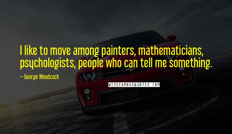 George Woodcock Quotes: I like to move among painters, mathematicians, psychologists, people who can tell me something.