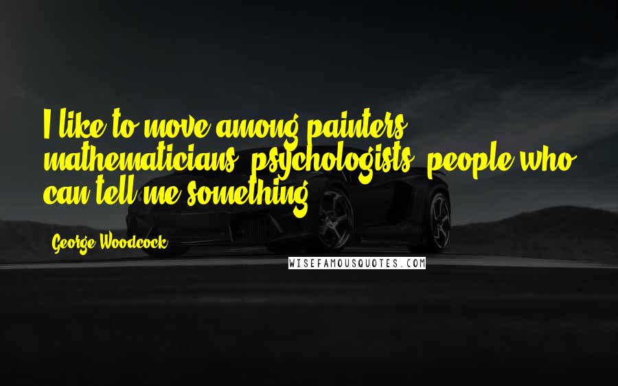 George Woodcock Quotes: I like to move among painters, mathematicians, psychologists, people who can tell me something.