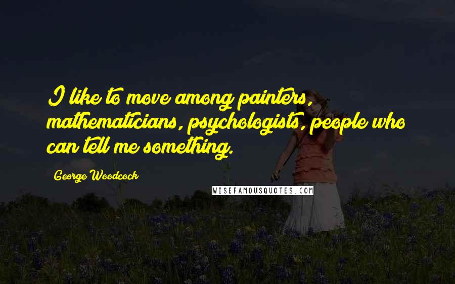 George Woodcock Quotes: I like to move among painters, mathematicians, psychologists, people who can tell me something.