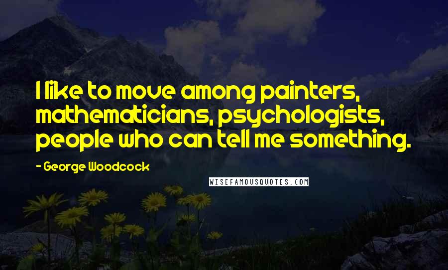 George Woodcock Quotes: I like to move among painters, mathematicians, psychologists, people who can tell me something.