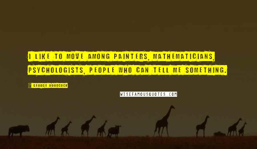 George Woodcock Quotes: I like to move among painters, mathematicians, psychologists, people who can tell me something.