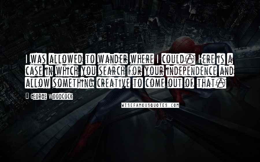 George Woodcock Quotes: I was allowed to wander where I could. Here is a case in which you search for your independence and allow something creative to come out of that.