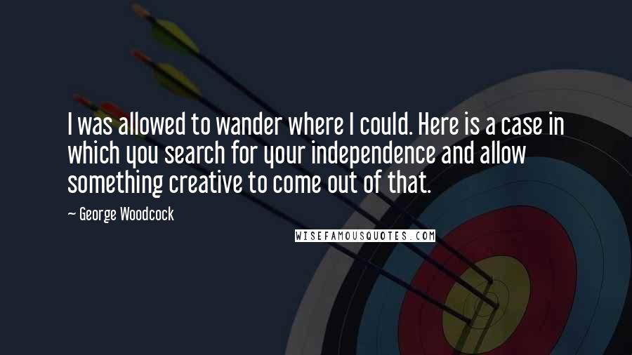 George Woodcock Quotes: I was allowed to wander where I could. Here is a case in which you search for your independence and allow something creative to come out of that.
