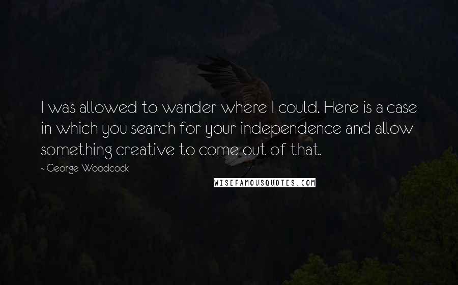 George Woodcock Quotes: I was allowed to wander where I could. Here is a case in which you search for your independence and allow something creative to come out of that.