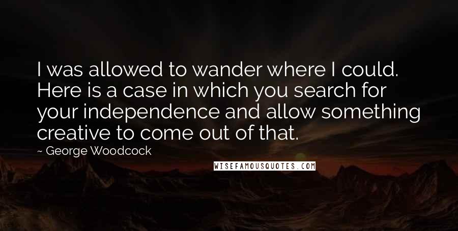 George Woodcock Quotes: I was allowed to wander where I could. Here is a case in which you search for your independence and allow something creative to come out of that.