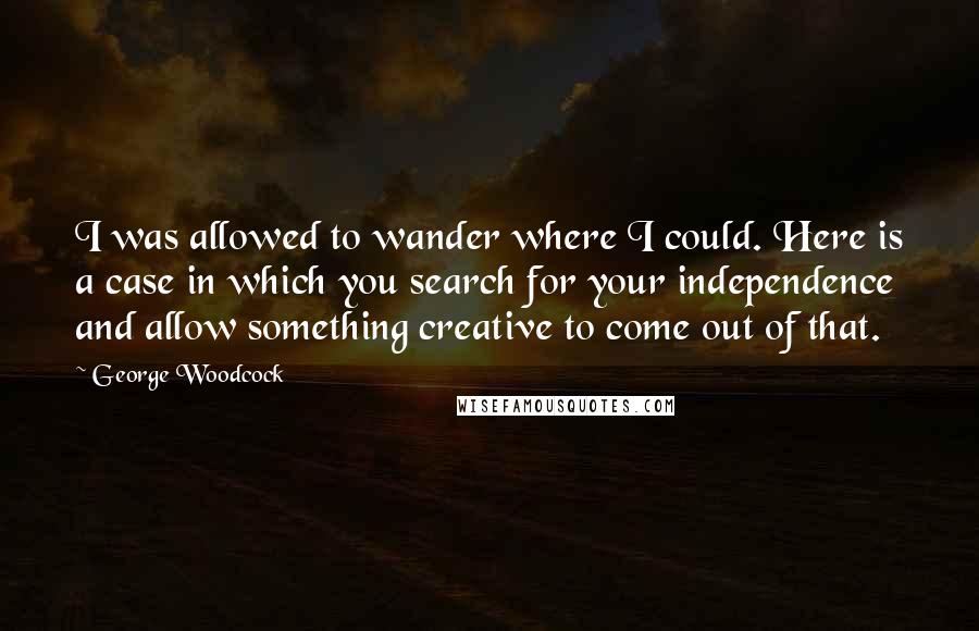 George Woodcock Quotes: I was allowed to wander where I could. Here is a case in which you search for your independence and allow something creative to come out of that.