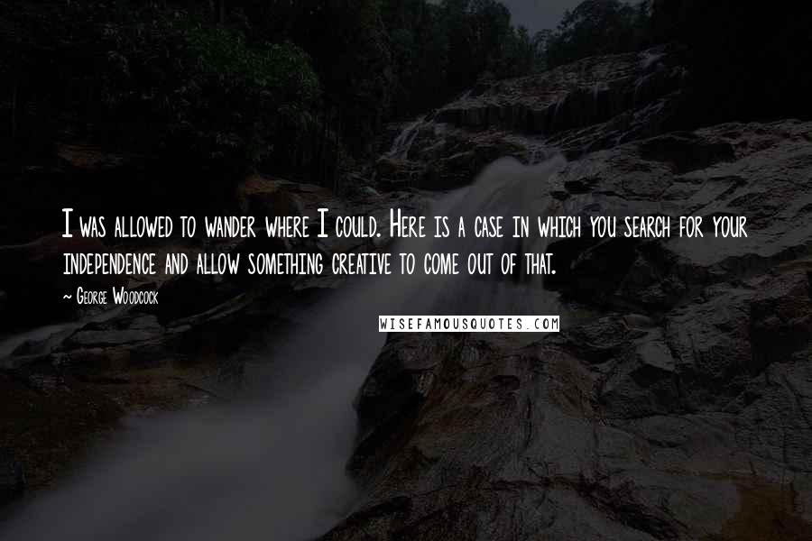 George Woodcock Quotes: I was allowed to wander where I could. Here is a case in which you search for your independence and allow something creative to come out of that.