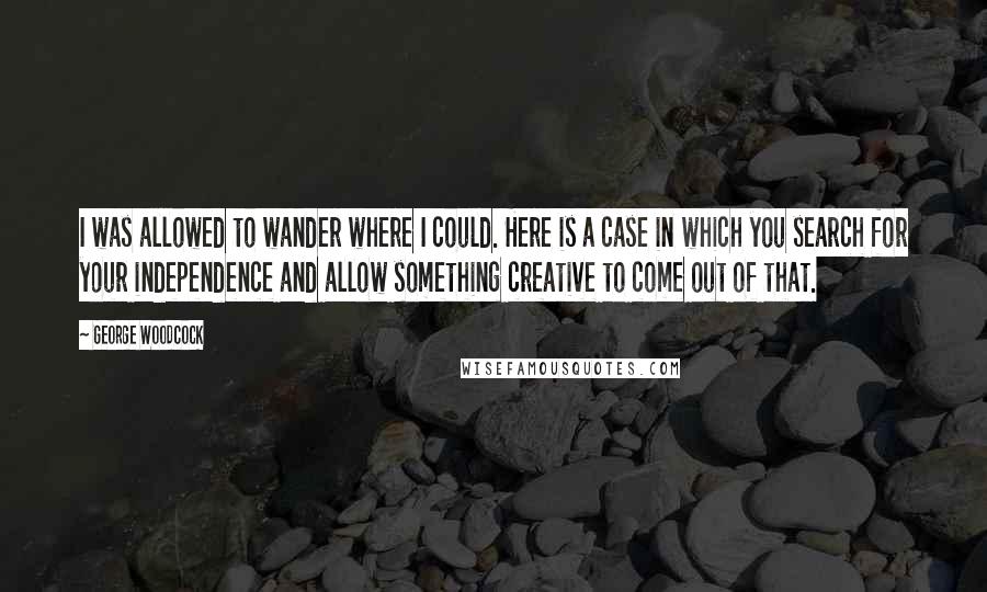 George Woodcock Quotes: I was allowed to wander where I could. Here is a case in which you search for your independence and allow something creative to come out of that.