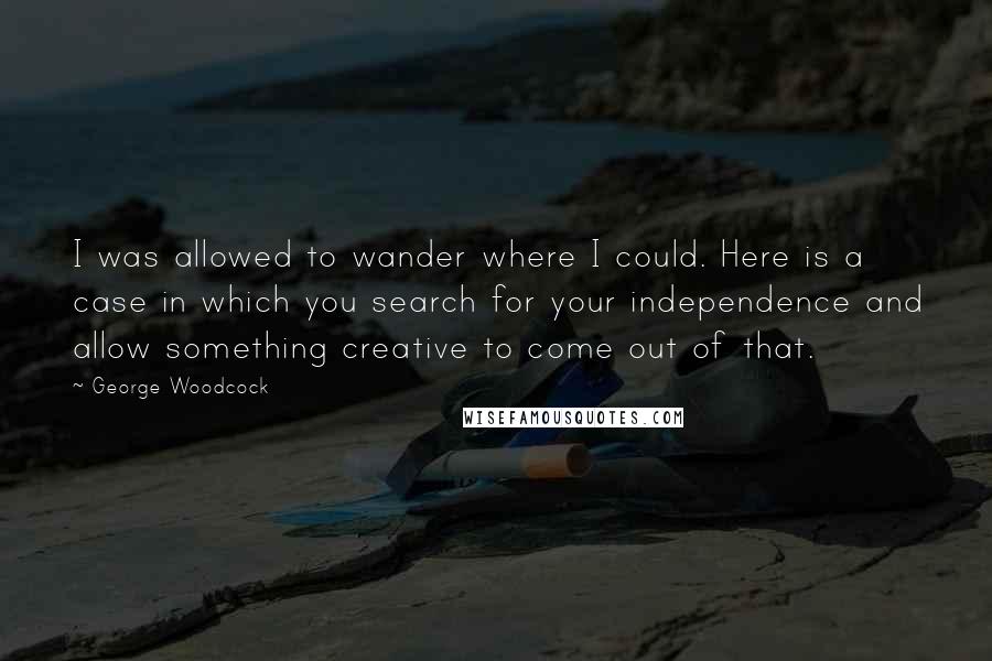 George Woodcock Quotes: I was allowed to wander where I could. Here is a case in which you search for your independence and allow something creative to come out of that.