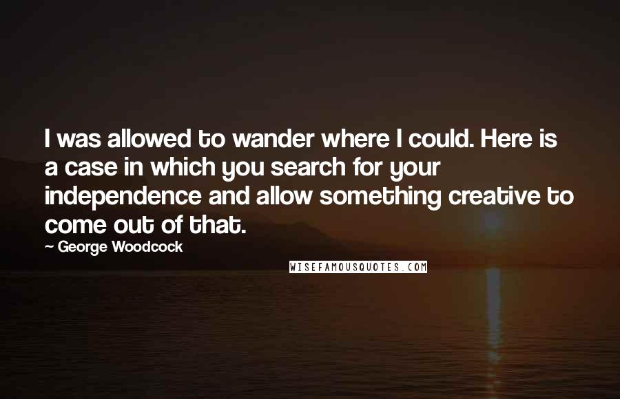 George Woodcock Quotes: I was allowed to wander where I could. Here is a case in which you search for your independence and allow something creative to come out of that.