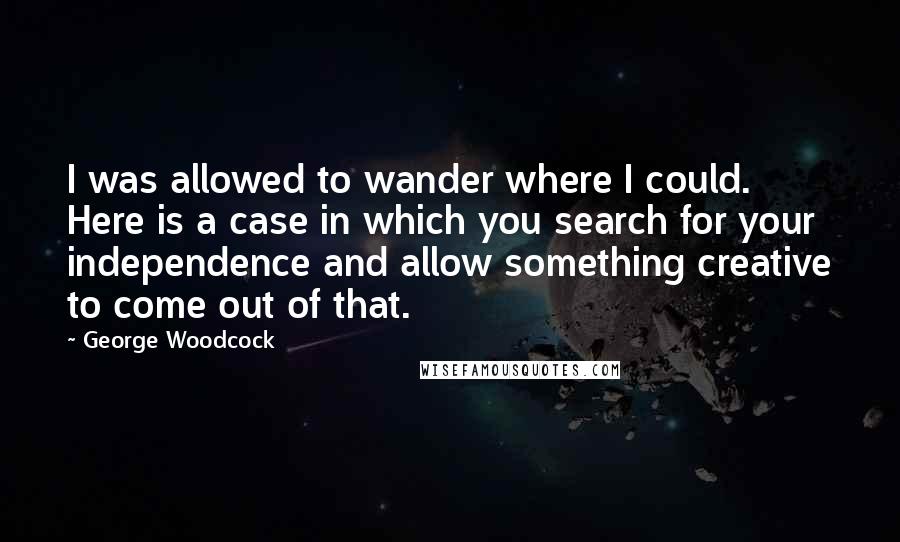 George Woodcock Quotes: I was allowed to wander where I could. Here is a case in which you search for your independence and allow something creative to come out of that.