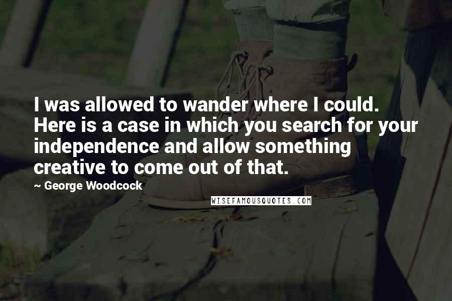 George Woodcock Quotes: I was allowed to wander where I could. Here is a case in which you search for your independence and allow something creative to come out of that.