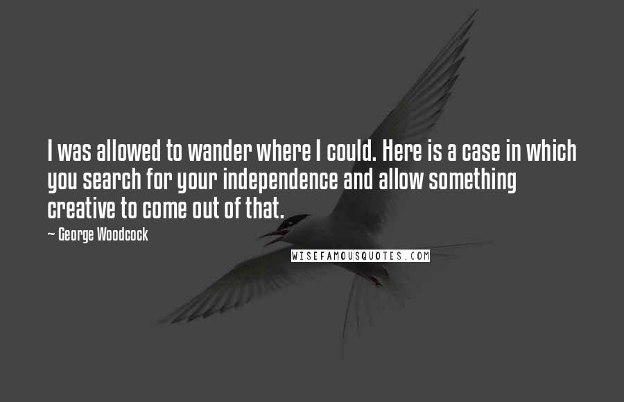 George Woodcock Quotes: I was allowed to wander where I could. Here is a case in which you search for your independence and allow something creative to come out of that.