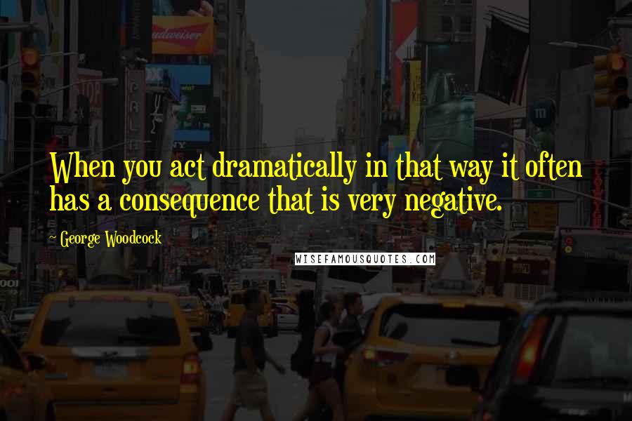 George Woodcock Quotes: When you act dramatically in that way it often has a consequence that is very negative.