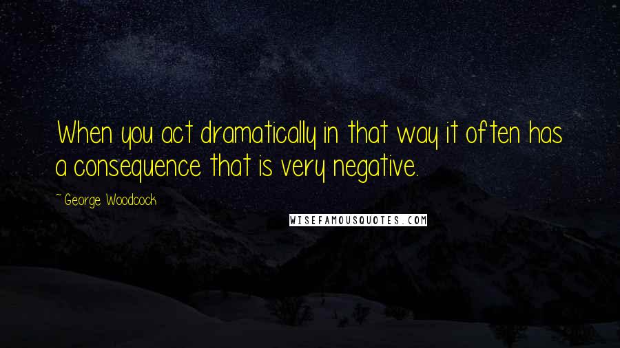 George Woodcock Quotes: When you act dramatically in that way it often has a consequence that is very negative.