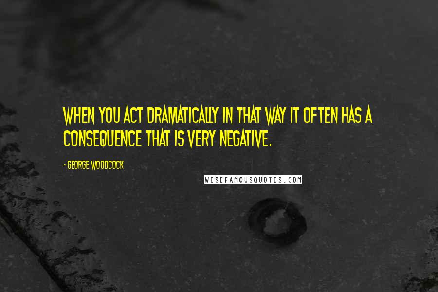 George Woodcock Quotes: When you act dramatically in that way it often has a consequence that is very negative.