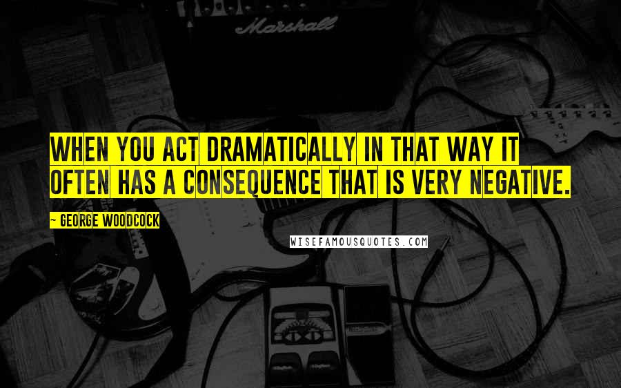 George Woodcock Quotes: When you act dramatically in that way it often has a consequence that is very negative.