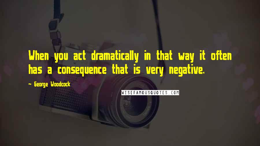 George Woodcock Quotes: When you act dramatically in that way it often has a consequence that is very negative.