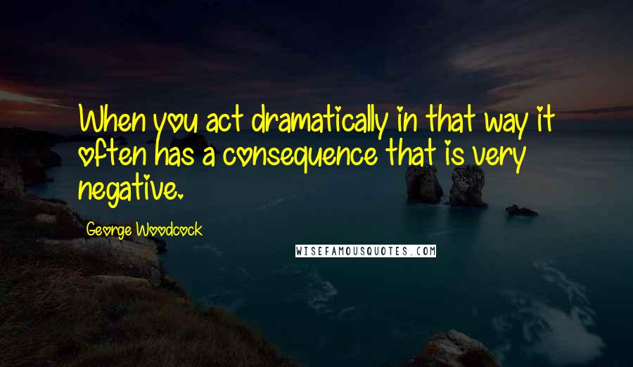 George Woodcock Quotes: When you act dramatically in that way it often has a consequence that is very negative.