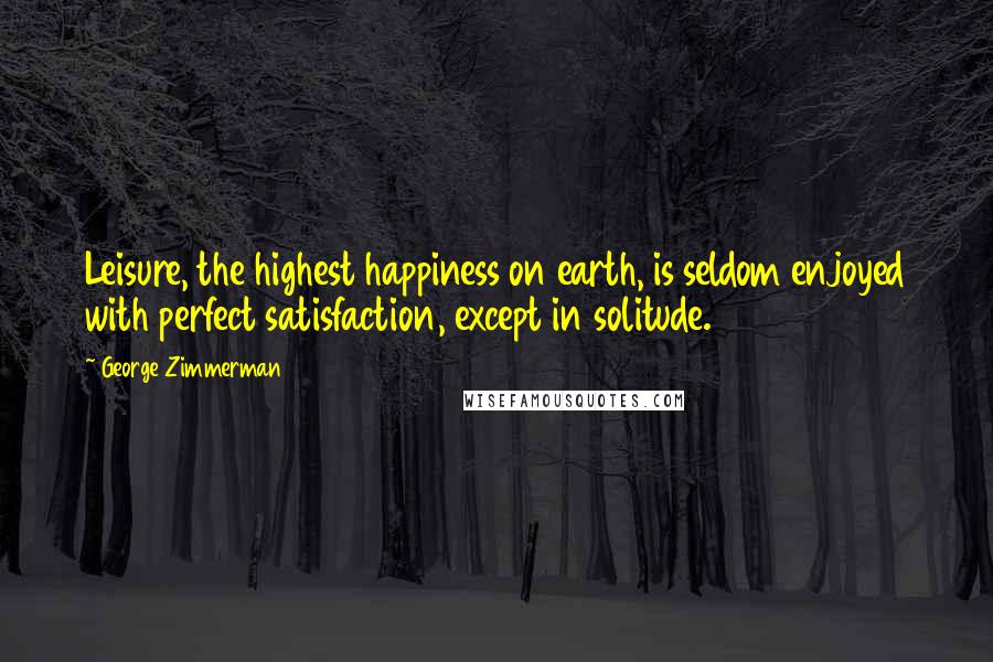 George Zimmerman Quotes: Leisure, the highest happiness on earth, is seldom enjoyed with perfect satisfaction, except in solitude.