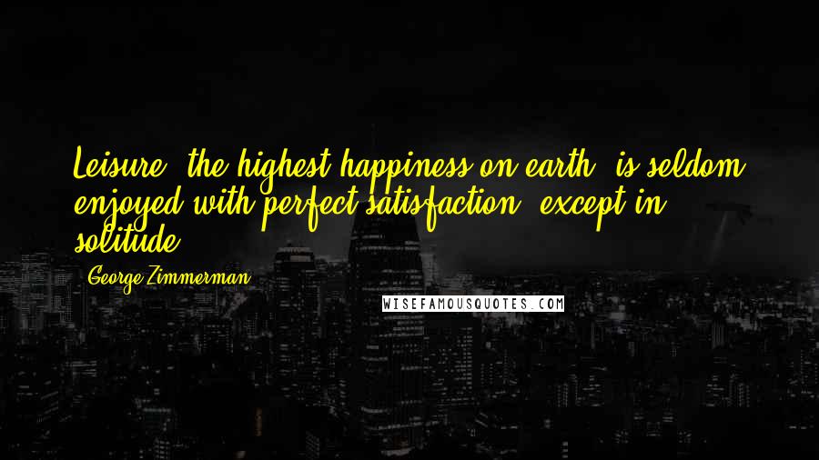 George Zimmerman Quotes: Leisure, the highest happiness on earth, is seldom enjoyed with perfect satisfaction, except in solitude.