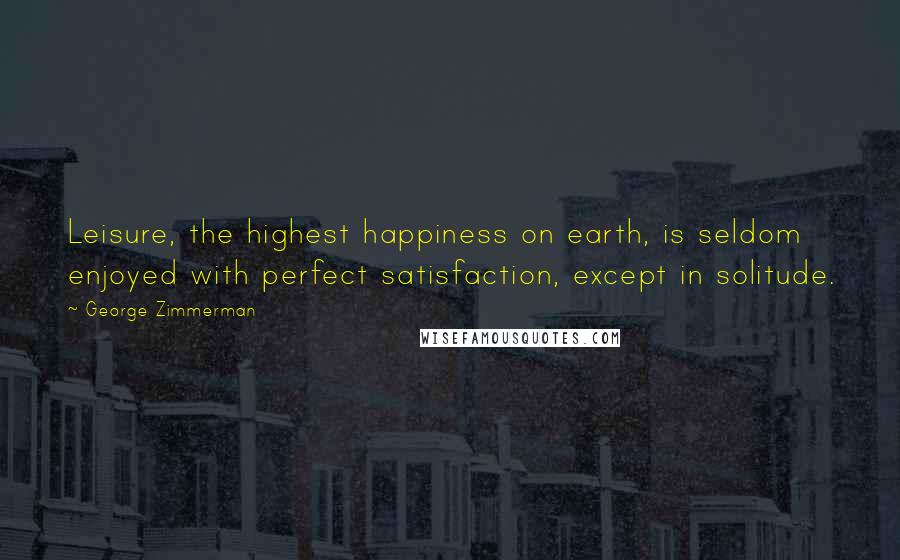 George Zimmerman Quotes: Leisure, the highest happiness on earth, is seldom enjoyed with perfect satisfaction, except in solitude.