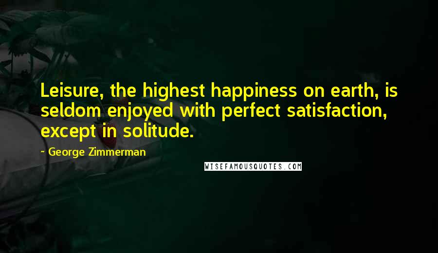 George Zimmerman Quotes: Leisure, the highest happiness on earth, is seldom enjoyed with perfect satisfaction, except in solitude.