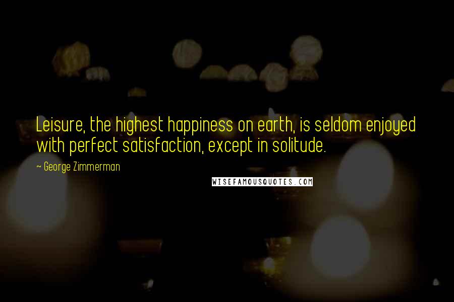 George Zimmerman Quotes: Leisure, the highest happiness on earth, is seldom enjoyed with perfect satisfaction, except in solitude.