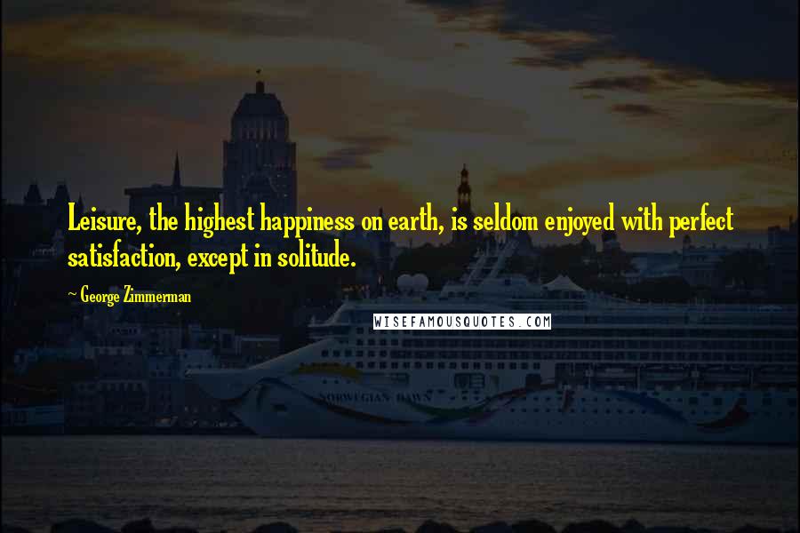 George Zimmerman Quotes: Leisure, the highest happiness on earth, is seldom enjoyed with perfect satisfaction, except in solitude.