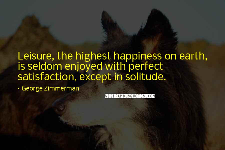 George Zimmerman Quotes: Leisure, the highest happiness on earth, is seldom enjoyed with perfect satisfaction, except in solitude.