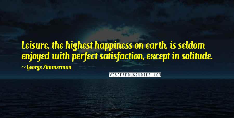 George Zimmerman Quotes: Leisure, the highest happiness on earth, is seldom enjoyed with perfect satisfaction, except in solitude.