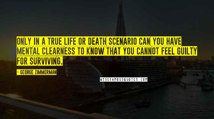 George Zimmerman Quotes: Only in a true life or death scenario can you have mental clearness to know that you cannot feel guilty for surviving.