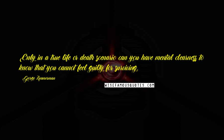 George Zimmerman Quotes: Only in a true life or death scenario can you have mental clearness to know that you cannot feel guilty for surviving.