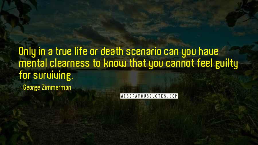 George Zimmerman Quotes: Only in a true life or death scenario can you have mental clearness to know that you cannot feel guilty for surviving.