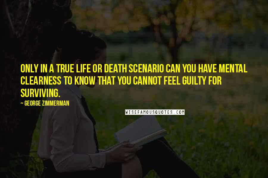George Zimmerman Quotes: Only in a true life or death scenario can you have mental clearness to know that you cannot feel guilty for surviving.