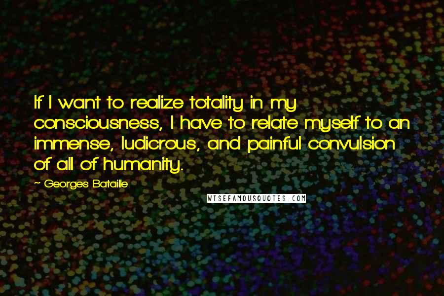 Georges Bataille Quotes: If I want to realize totality in my consciousness, I have to relate myself to an immense, ludicrous, and painful convulsion of all of humanity.