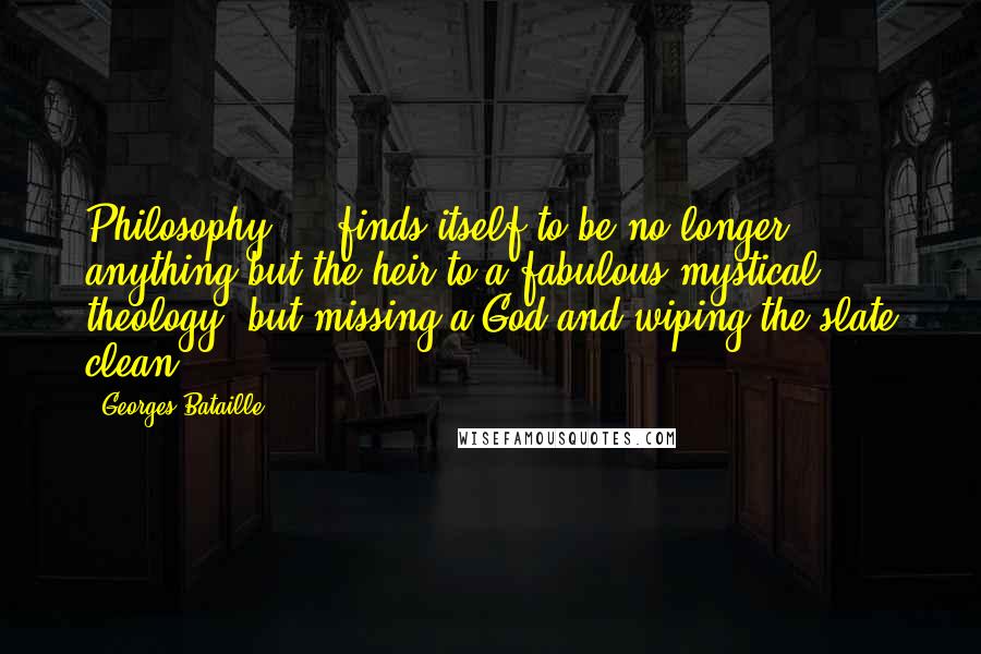 Georges Bataille Quotes: Philosophy ... finds itself to be no longer anything but the heir to a fabulous mystical theology, but missing a God and wiping the slate clean.