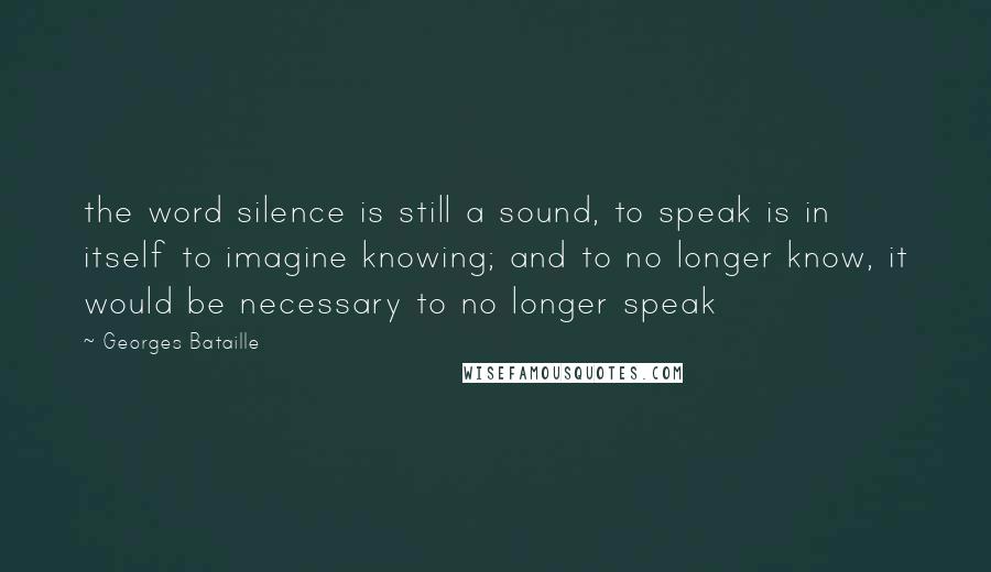Georges Bataille Quotes: the word silence is still a sound, to speak is in itself to imagine knowing; and to no longer know, it would be necessary to no longer speak