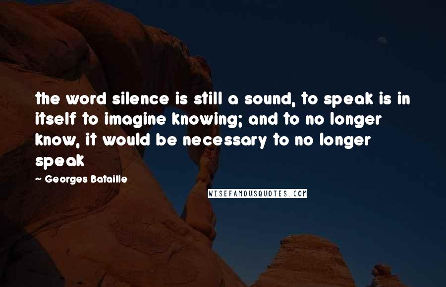 Georges Bataille Quotes: the word silence is still a sound, to speak is in itself to imagine knowing; and to no longer know, it would be necessary to no longer speak