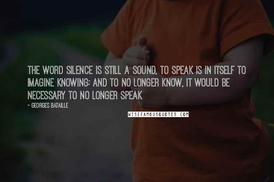 Georges Bataille Quotes: the word silence is still a sound, to speak is in itself to imagine knowing; and to no longer know, it would be necessary to no longer speak