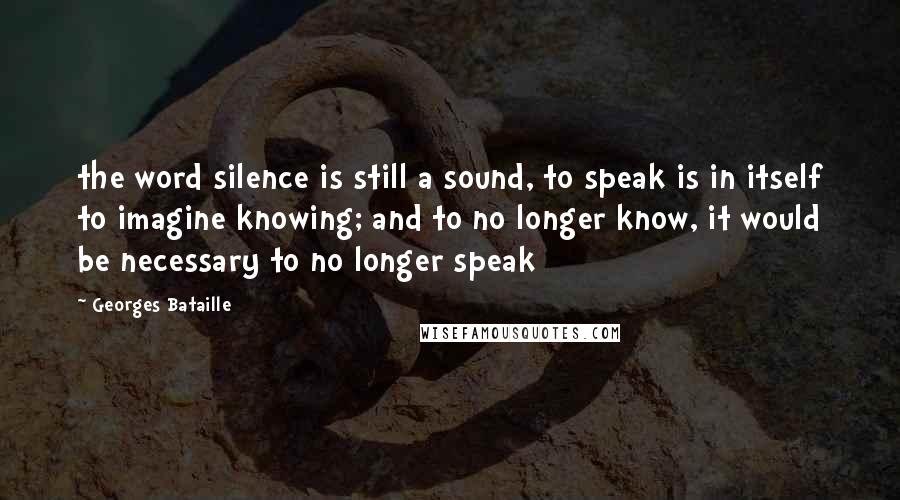 Georges Bataille Quotes: the word silence is still a sound, to speak is in itself to imagine knowing; and to no longer know, it would be necessary to no longer speak