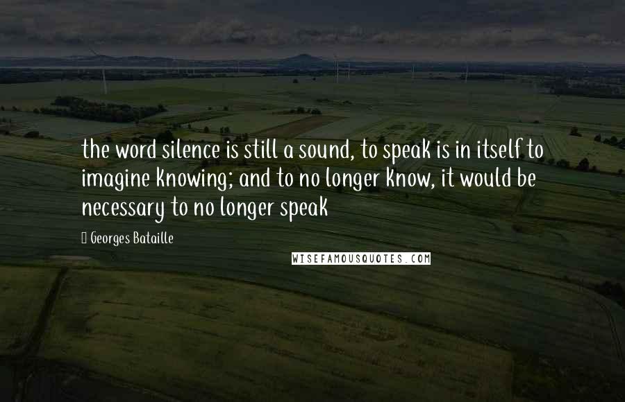 Georges Bataille Quotes: the word silence is still a sound, to speak is in itself to imagine knowing; and to no longer know, it would be necessary to no longer speak