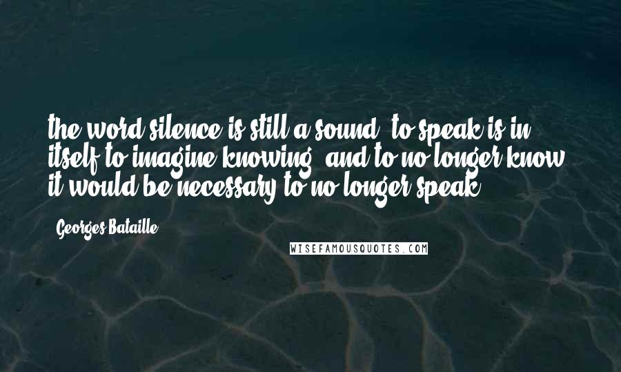 Georges Bataille Quotes: the word silence is still a sound, to speak is in itself to imagine knowing; and to no longer know, it would be necessary to no longer speak