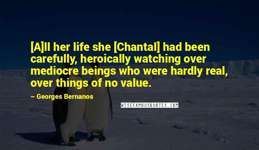 Georges Bernanos Quotes: [A]ll her life she [Chantal] had been carefully, heroically watching over mediocre beings who were hardly real, over things of no value.