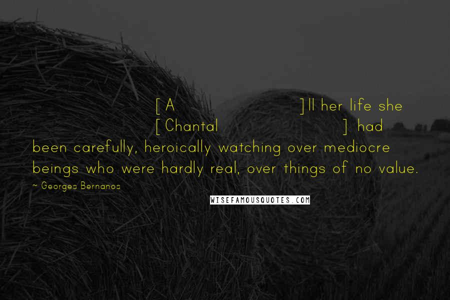 Georges Bernanos Quotes: [A]ll her life she [Chantal] had been carefully, heroically watching over mediocre beings who were hardly real, over things of no value.