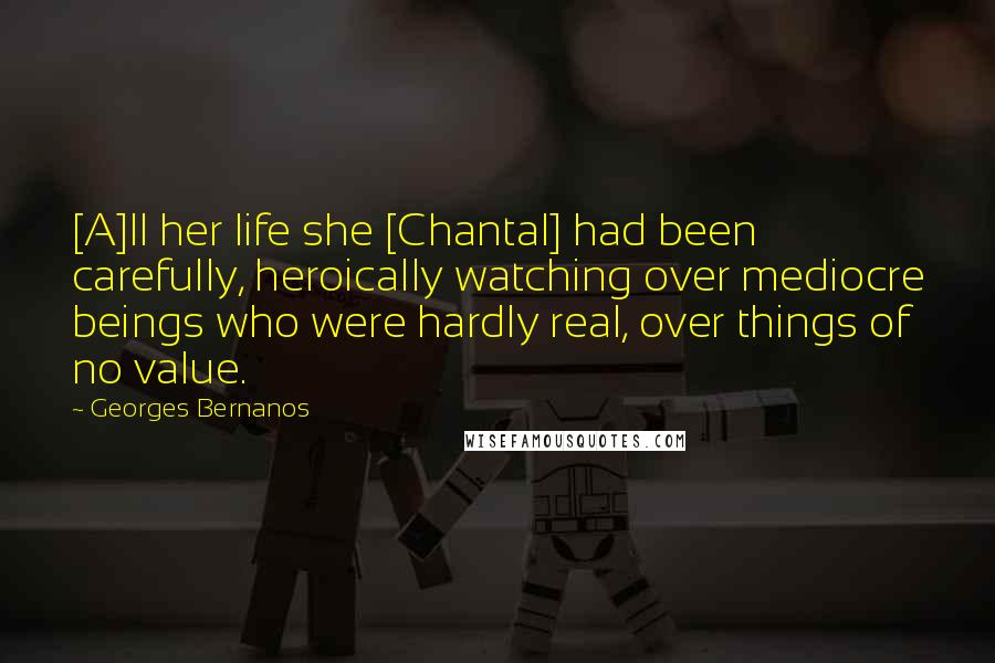 Georges Bernanos Quotes: [A]ll her life she [Chantal] had been carefully, heroically watching over mediocre beings who were hardly real, over things of no value.